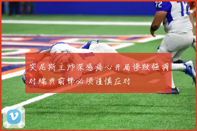 突尼斯主帅深感痛心开局惨败强调对瑞典前锋必须谨慎应对