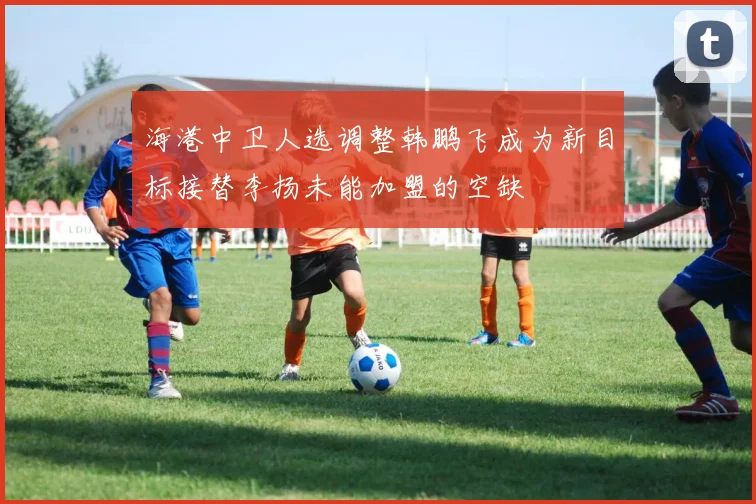 海港中卫人选调整韩鹏飞成为新目标接替李扬未能加盟的空缺