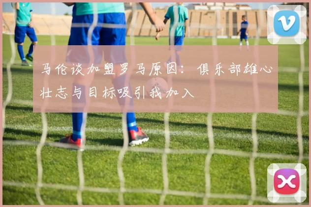 马伦谈加盟罗马原因：俱乐部雄心壮志与目标吸引我加入