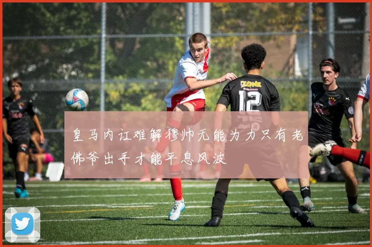 皇马内讧难解穆帅无能为力只有老佛爷出手才能平息风波