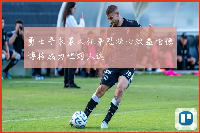 勇士寻求最大化争冠核心效益伦德博格成为理想人选