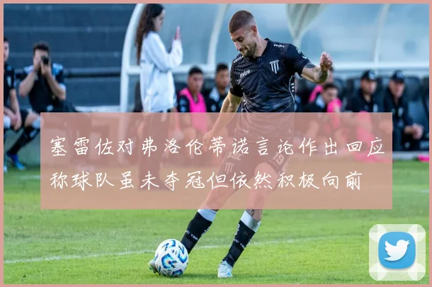 塞雷佐对弗洛伦蒂诺言论作出回应称球队虽未夺冠但依然积极向前