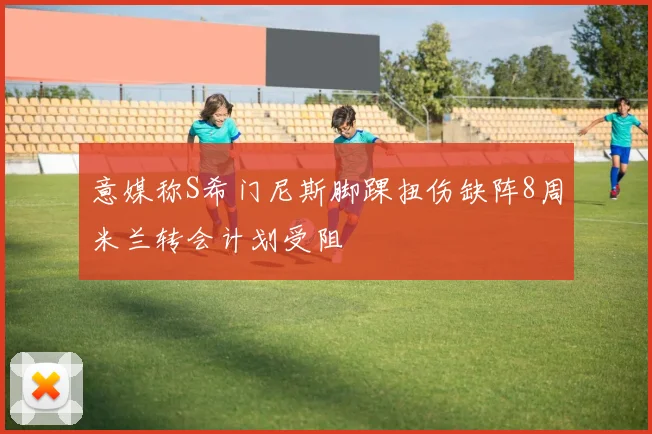 意媒称S希门尼斯脚踝扭伤缺阵8周米兰转会计划受阻