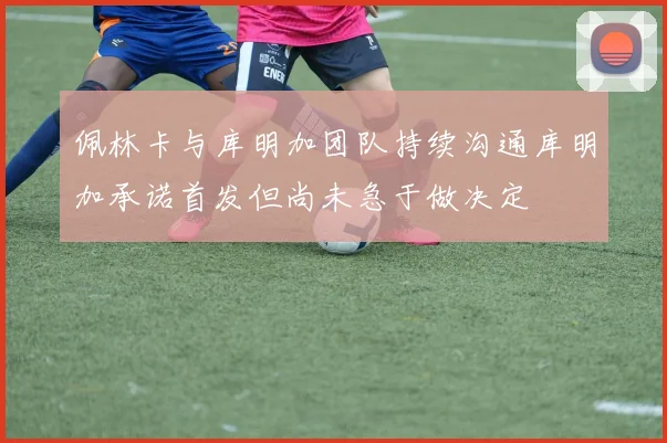 佩林卡与库明加团队持续沟通库明加承诺首发但尚未急于做决定