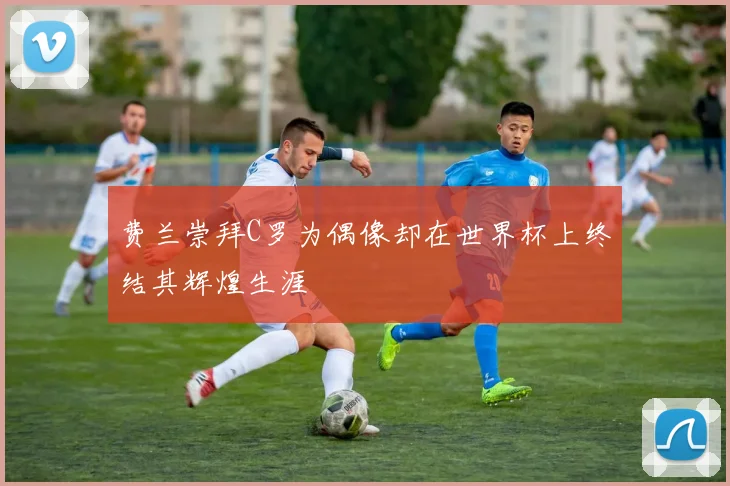 费兰崇拜C罗为偶像却在世界杯上终结其辉煌生涯
