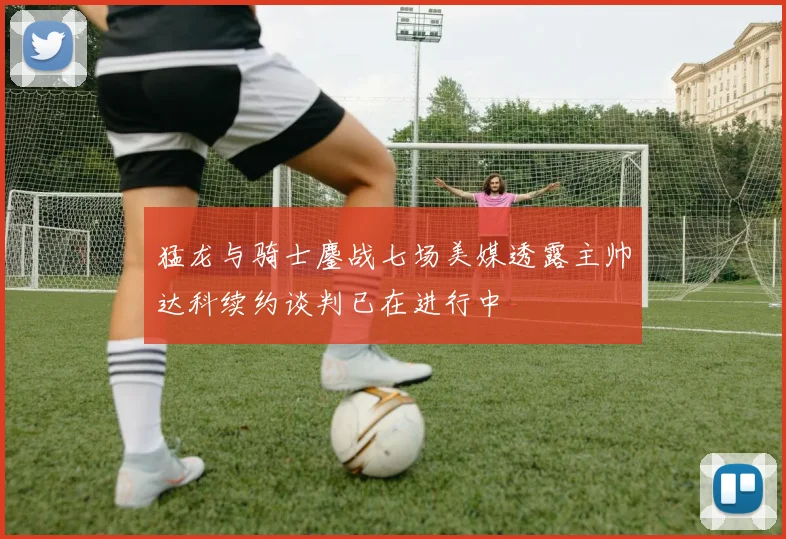 猛龙与骑士鏖战七场美媒透露主帅达科续约谈判已在进行中