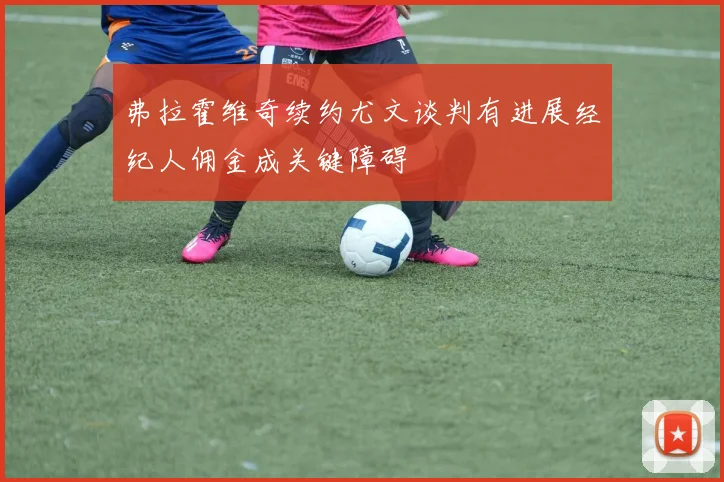 弗拉霍维奇续约尤文谈判有进展经纪人佣金成关键障碍