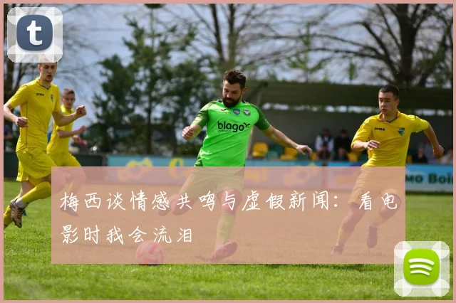 梅西谈情感共鸣与虚假新闻：看电影时我会流泪