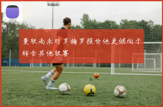 曼联尚未对罗梅罗报价他更倾向于转会其他联赛