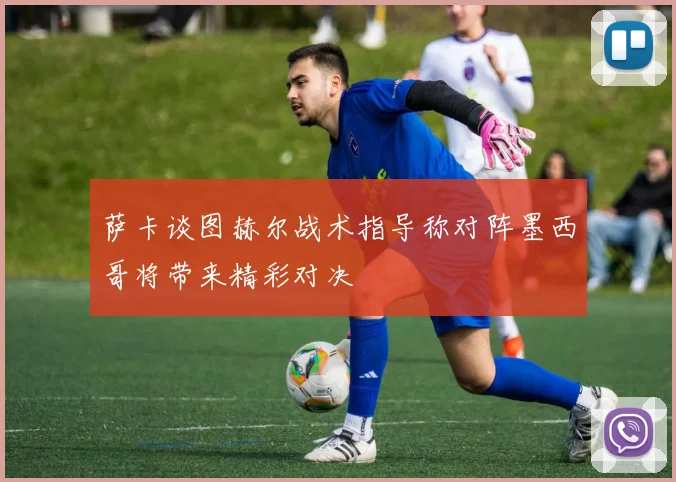 萨卡谈图赫尔战术指导称对阵墨西哥将带来精彩对决