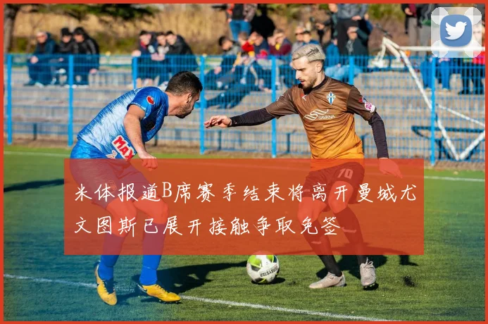 米体报道B席赛季结束将离开曼城尤文图斯已展开接触争取免签