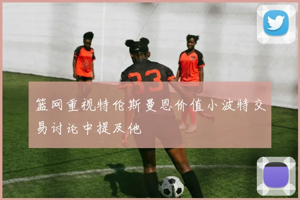篮网重视特伦斯曼恩价值小波特交易讨论中提及他