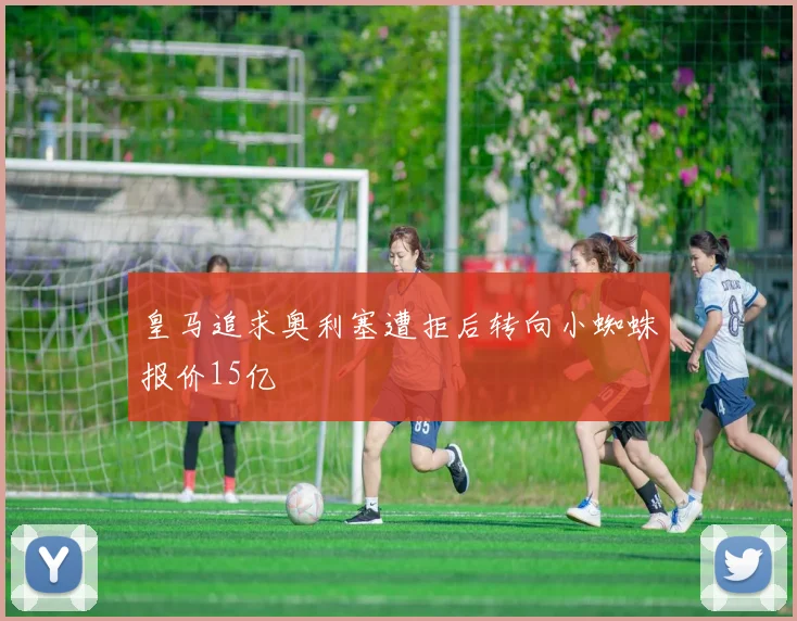 皇马追求奥利塞遭拒后转向小蜘蛛报价15亿