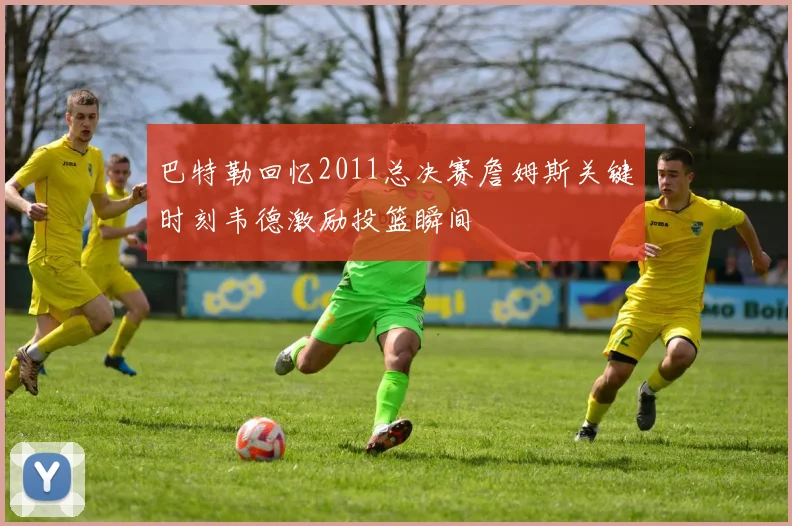 巴特勒回忆2011总决赛詹姆斯关键时刻韦德激励投篮瞬间