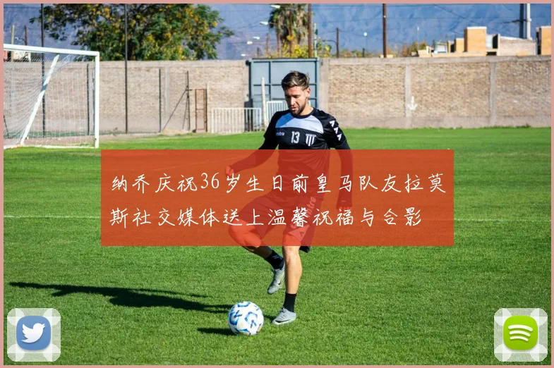 纳乔庆祝36岁生日前皇马队友拉莫斯社交媒体送上温馨祝福与合影