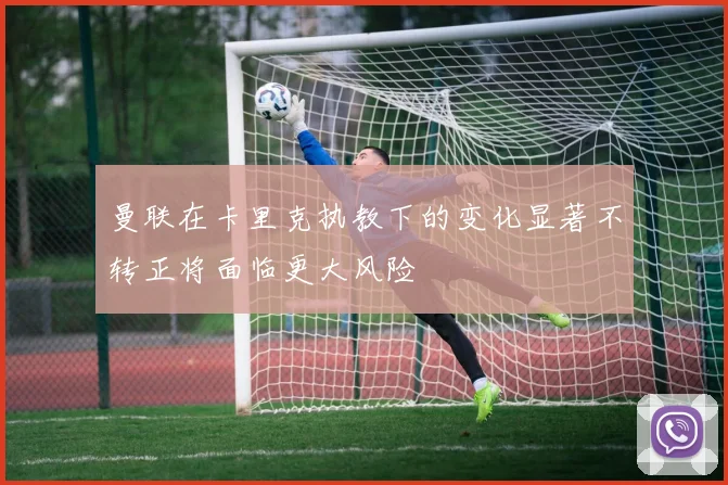 曼联在卡里克执教下的变化显著不转正将面临更大风险