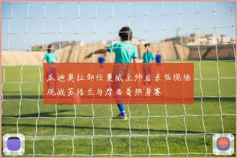 瓜迪奥拉卸任曼城主帅后亲临现场观战苏格兰与摩洛哥热身赛