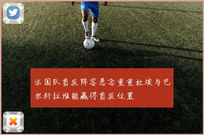 法国队首发阵容悬念重重杜埃与巴尔科拉谁能赢得首发位置