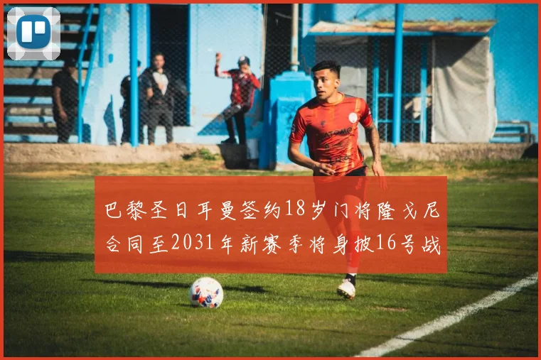 巴黎圣日耳曼签约18岁门将隆戈尼合同至2031年新赛季将身披16号战袍