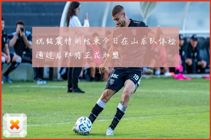 祝铭震特训结束今日在山东队体检通过后即将正式加盟