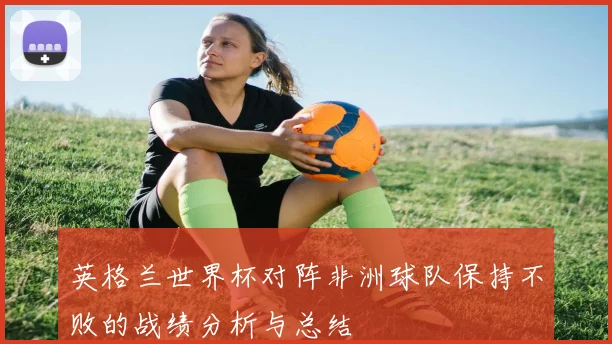 英格兰世界杯对阵非洲球队保持不败的战绩分析与总结