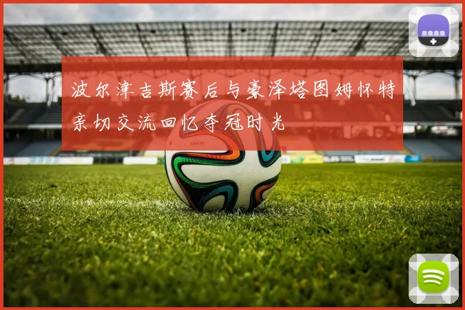 波尔津吉斯赛后与豪泽塔图姆怀特亲切交流回忆夺冠时光