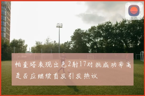 帕奎塔表现出色2射17对抗成功率高是否应继续首发引发热议