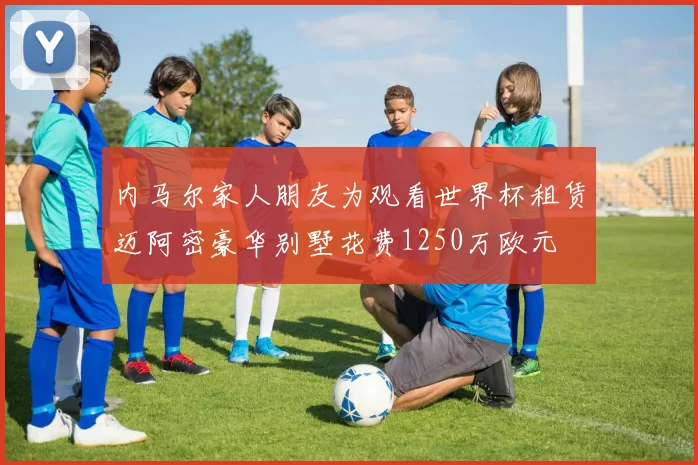 内马尔家人朋友为观看世界杯租赁迈阿密豪华别墅花费1250万欧元
