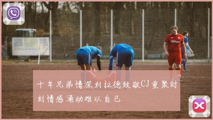 十年兄弟情深利拉德致敬CJ重聚时刻情感涌动难以自已